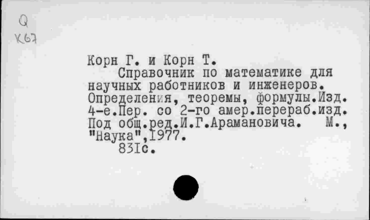 ﻿а
Корн Г. и Корн Т.
Справочник по математике для научных работников и инженеров. Определения, теоремы, формулы.Изд. 4-е.Пер. со 2-го амер.перераб.изд. Под общ.ред.И.Г.Арамановича. М., "Наука”,1977.
831с.